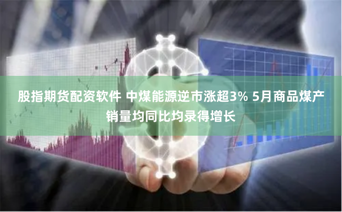 股指期货配资软件 中煤能源逆市涨超3% 5月商品煤产销量均同比均录得增长