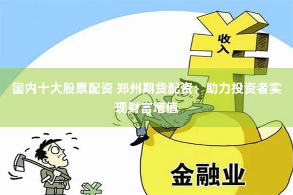 国内十大股票配资 郑州期货配资：助力投资者实现财富增值
