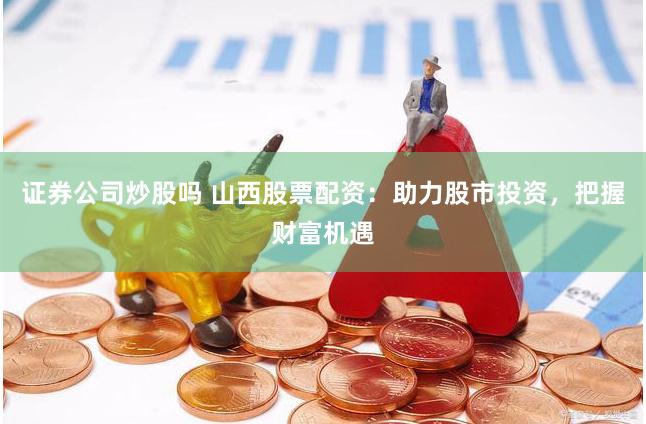 证券公司炒股吗 山西股票配资：助力股市投资，把握财富机遇