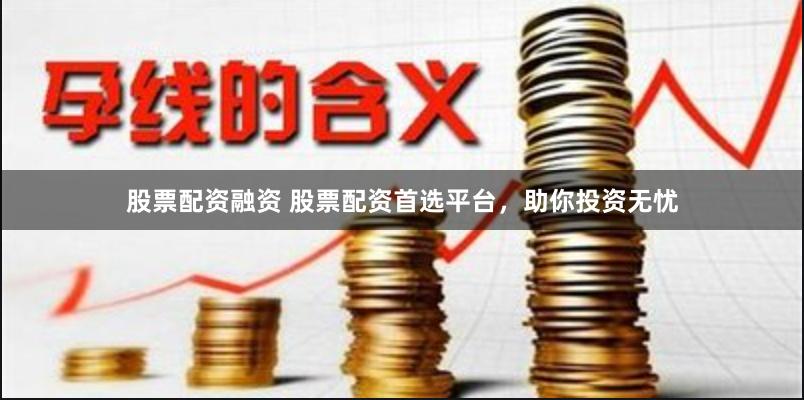 股票配资融资 股票配资首选平台，助你投资无忧