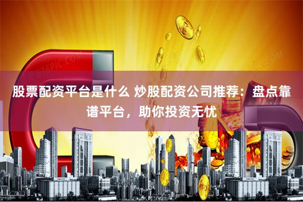 股票配资平台是什么 炒股配资公司推荐：盘点靠谱平台，助你投资无忧