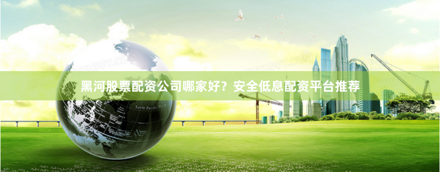 黑河股票配资公司哪家好？安全低息配资平台推荐